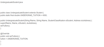 # UndergraduateStudent.java

```java
public class UndergraduateStudent extends Student {
    public static final double UNDERGRAD_TUITION = 4000;

    public UndergraduateStudent(String fName, String lName, StudentClassification eStudent, Address stuAddress) {
        super(fName, lName, eStudent, stuAddress);
        setTuition();
    }

    @Override
    public void setTuition() {
        tuition = UNDERGRAD_TUITION;
    }
}
```

### Explanation:
This Java code defines a class `UndergraduateStudent`, which inherits from the `Student` class.

- **Attributes and Methods:**
  - `UNDERGRAD_TUITION`: A constant that holds the tuition amount for undergraduate students, set to 4000.
  - Constructor `UndergraduateStudent`: Takes parameters for the student's first name, last name, student classification, and address. It calls the parent class's constructor with these parameters and sets the tuition.
  - `setTuition()`: An overridden method that assigns the tuition value to the undergraduate tuition constant.

This class encapsulates the behavior and attributes specific to an undergraduate student, focusing on maintaining a standardized tuition Fee.