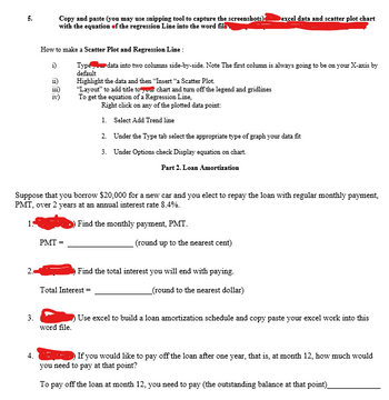 2.
3.
Copy and paste (you may use snipping tool to capture the screenshots).
with the equation of the regression Line into the word file
4.
How to make a Scatter Plot and Regression Line :
i)
Type
default
ii)
iii)
PMT=
Suppose that you borrow $20,000 for a new car and you elect to repay the loan with regular monthly payment,
PMT, over 2 years at an annual interest rate 8.4%.
Find the monthly payment, PMT.
Highlight the data and then "Insert "a Scatter Plot.
"Layout" to add title to our chart and turn off the legend and gridlines
To get the equation of a Regression Line,
Right click on any of the plotted data point:
1. Select Add Trend line
word file.
data into two columns side-by-side. Note The first column is always going to be on your X-axis by
Total Interest=
2.
3.
Dexcel data and scatter plot chart
Under the Type tab select the appropriate type of graph your data fit
Under Options check Display equation on chart.
Part 2. Loan Amortization
(round up to the nearest cent)
Find the total interest you will end with paying.
_(round to the nearest dollar)
Use excel to build a loan amortization schedule and copy paste your excel work into this
If you would like to pay off the loan after one year, that is, at month 12, how much would
you need to pay at that point?
To pay off the loan at month 12, you need to pay (the outstanding balance at that point)_