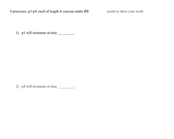 4 processes, pl-p4, each of length 4, execute under RR.
1) pl will terminate at time
2) p4 will terminate at time
needs to show your work