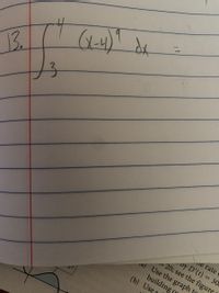 Certainly! Here's the transcription for your educational website:

---

**Integral Calculation Example**

Consider the following integral that needs to be evaluated:

\[ 
\int_{3}^{4} (x - 4)^9 \, dx = 
\]

This represents the definite integral of the function \((x-4)^9\) with respect to \(x\), from the lower limit of 3 to the upper limit of 4. This exercise involves polynomial integration and requires applying integration techniques to find the exact area under the curve of \((x-4)^9\) between the specified limits.

