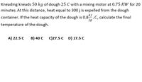 Kneading kneads 50 kg of dough 25 C with a mixing motor at 0.75 KW for 20
minutes. At this distance, heat equal to 300 j is expelled from the dough
container. If the heat capacity of the dough is 0.8.C, calculate the final
kj
jg
temperature of the dough.
A) 22.5 C
B) 40 C
C)27.5 C D) 17.5 C
