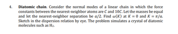 4.
Diatomic chain. Consider the normal modes of a linear chain in which the force
constants between the nearest-neighbor atoms are C and 10C. Let the masses be equal
and let the nearest-neighbor separation be a/2. Find w(K) at K = 0 and K = π/a.
Sketch in the dispersion relation by eye. The problem simulates a crystal of diatomic
molecules such as H₂.