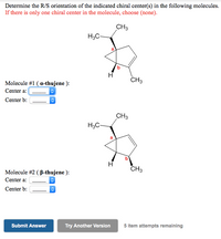 Determine the R/S orientation of the indicated chiral center(s) in the following molecules.
If there is only one chiral center in the molecule, choose (none).
CH3
H3C-
CH3
Molecule #1 ( a-thujene ):
Center a:
Center b:
CH3
H3C-
CH3
Molecule #2 ( B-thujene ):
Center a:
Center b:
Submit Answer
Try Another Version
5 item attempts remaining
