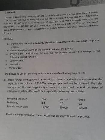 Question 2
Umunat is considering investing $50,000 in a new machine with an expected life of 5 years.
The machine will have no scrap value at the end of 5 years. It is expected that 20,000 units
will be sold each year at a selling price of $3.00 per unit. Variable production costs are
expected to be $10,000 per year. Umunat uses a discount rate of 12% for investment
appraisal purposes and expects investment projects to recover their initial investment within
2 years.
Required:
●
a.
b.
C.
Explain why risk and uncertainty should be considered in the investment appraisal
process.
Calculate and comment on the payback period of the project.
Evaluate the sensitivity of the project's net present value to a change in the
following project variables:
Sales volume
Sales price
Variable cost
UNIVE
and discuss he use of sensitivity analysis as a way of evaluating project risk.
d. Upon further investigation it is found that there is a significant chance that the
expected sales volume of $20,000 units per year will not be achieved. The sales
manager of Umunat suggests tgat sales volumes could depend on expected
economic situations that could be assigned the following probabilities:
Economic situation
Probability
Annual sales in units
Poor
0.3
17,500
Normal
0.6
20,000
Good
0.1
22,500
Calculate and comment on the expected net present value of the project.