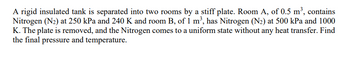 A rigid insulated tank is separated into two rooms by a stiff plate. Room A, of 0.5 m³, contains
Nitrogen (N₂) at 250 kPa and 240 K and room B, of 1 m³, has Nitrogen (N₂) at 500 kPa and 1000
K. The plate is removed, and the Nitrogen comes to a uniform state without any heat transfer. Find
the final pressure and temperature.