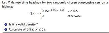 Let X denote time headway for two randomly chosen consecutive cars on a
highway
(0.15e-0.15(x-0.5)
f(x) =
0
Is it a valid density ?
Calculate P(0.5 ≤ X ≤ 5).
x ≥ 0.5
otherwise