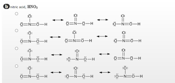 b nitric acid, HNO3
:Ö:
=N=Ô—H
:Ö:
Ô=N–Ô–H
:Ö:
Ô=—ỘH
:Ö:
Ô=NÔ–H
||
8=N-0-H
:Ö:
3=N=Ô—H
:0:
||
:Ợ—NHÔ–H
:0:
||
:ỢNỘH
||
_N=Ở—H
0:
||
Ở—N=Ở—H
0=N-0-H
:Ö:
:0—N=Ô–H