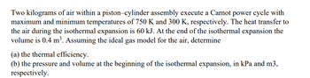 Two kilograms of air within a piston-cylinder assembly execute a Carnot power cycle with
maximum and minimum temperatures of 750 K and 300 K, respectively. The heat transfer to
the air during the isothermal expansion is 60 kJ. At the end of the isothermal expansion the
volume is 0.4 m³. Assuming the ideal gas model for the air, determine
(a) the thermal efficiency.
(b) the pressure and volume at the beginning of the isothermal expansion, in kPa and m3,
respectively.