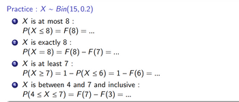 Practice : X Bin(15,0.2)
X is at most 8 :
P(X ≤ 8) = F(8) =
X is exactly 8:
P(X = 8) = F(8) – F(7) =
3 X is at least 7 :
P(X ≥ 7) = 1- P(X ≤ 6) = 1 - F(6) = ...
4 X is between 4 and 7 and inclusive :
P(4 ≤ x ≤7) = F(7) - F(3) = ...