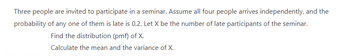 Three people are invited to participate in a seminar. Assume all four people arrives independently, and the
probability of any one of them is late is 0.2. Let X be the number of late participants of the seminar.
Find the distribution (pmf) of X.
Calculate the mean and the variance of X.