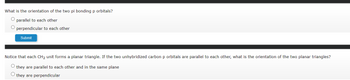 What is the orientation of the two pi bonding p orbitals?
O parallel to each other
O perpendicular to each other
Submit
Notice that each CH₂ unit forms a planar triangle. If the two unhybridized carbon p orbitals are parallel to each other, what is the orientation of the two planar triangles?
O they are parallel to each other and in the same plane
O they are perpendicular