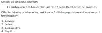 Consider the conditional statement:
If a graph is connected, has n vertices, and has n-1 edges, then the graph has no circuits.
Write the following variations of the conditional as English language statements (do not answer in
formal notation):
1. Converse
2. Inverse
3. Contrapositive
4. Negation