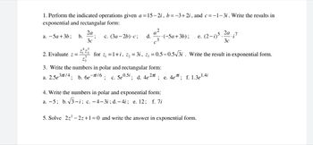 1. Perform the indicated operations given a = 15-2i, b = −3+2i, and c = -1-3i. Write the results in
exponential and rectangular form:
a. -5a + 3b; b.
2. Evaluate z =
2a
3c
4-3
c. (3a-2b).c; d.
• (-5a + 3b);
for z₁ = 1+i, z₂ = 3i, z3 = 0.5-0.5-√√3i. Write the result
e. (2-1) 5. 2a
3c
3. Write the numbers in polar and rectangular form:
a. 2.5e³/4; b. 6e-16; c. 5e0.5i; d. 4e27; e. 4eri; f. 1.3e¹.4i
4. Write the numbers in polar and exponential form:
a. -5; b.√√3-i; c. -4-3i; d.-4i; e. 12; f. 7i
5. Solve 2z²-2z+1=0 and write the answer in exponential form.
.i7
exponential form.