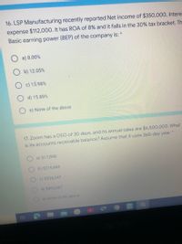 16. LSP Manufacturing recently reported Net income of $350,000, Intere
expense $112,000. It has ROA of 8% and it falls in the 30% tax bracket. Th
Basic earning power (BEP) of the company is:
a) 8.00%
O b) 12.05%
O c) 13.98%
d) 15.89%
e) None of the above
17. Zoom has a DSO of 30 days, and its annual sales are $6,500,000. What
is its accounts receivable balance? Assume that it uses 365-day year.
a) $17,808
O b) $216,666
c) $534,247
d) $593,607
e) None of the above
