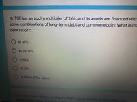 18. TSE has an equity multiplier of 1.66, and its assets are financed with
some combinations of long-term debt and common equity. What is its
debt ratio?
O a) 60%
b) 39.76%
c) 66%
d) 20%
e) None of the above
19. Firm X has a Return on Equity (ROE) equal to 10%, a total debt ratio
equal to 0.6. If the firm
