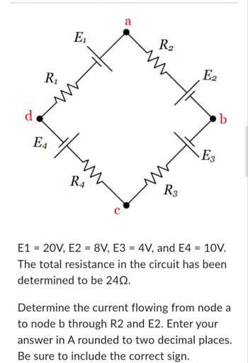 d
R₁
E4
E₁
R4
a
R₂
R3
E2
E3
b
E1 = 20V, E2 = 8V, E3 = 4V, and E4 = 10V.
The total resistance in the circuit has been
determined to be 240.
Determine the current flowing from node a
to node b through R2 and E2. Enter your
answer in A rounded to two decimal places.
Be sure to include the correct sign.