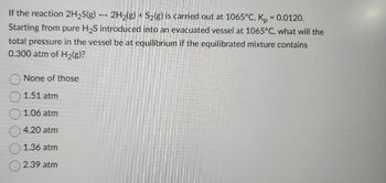 If the reaction 2H₂S(g) → 2H₂(g) + S₂(g) is carried out at 1065°C, Kp
-
=
0.0120.
Starting from pure H₂S introduced into an evacuated vessel at 1065°C, what will the
total pressure in the vessel be at equilibrium if the equilibrated mixture contains
0.300 atm of H₂(g)?
None of those
1.51 atm
1.06 atm
4.20 atm
1.36 atm
2.39 atm