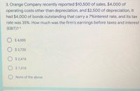 3. Orange Company recently reported $10,500 of sales, $4,000 of
operating costs other than depreciation, and $2,500 of depreciation. It
had $4,000 of bonds outstanding that carry a 7%interest rate, and its tax
rate was 35%. How much was the firm's earnings before taxes and interest
(EBIT)? *
$ 4,000
$ 3,720
$ 2,418
$ 7,418
None of the above
