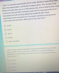 1. Gert. Co recently reported $10,750 of sales, $5,500 of operating costs
other than depreciation, and $1,250 of depreciation. The company had
$3,500 of bonds that carry a 6.25% interest rate, and its federal-plus-state
income tax rate was 35%. During the year, the firm had expenditures on
fixed assets and net working capital that totaled $1,550. These
expenditures were necessary for it to sustain operations and generate
future sales and cash flows. What was its free cash flow? *
$1,873
$1,972
$2,076
$2,300
O None of the above
2. ABC company sells an old piece of equipment for $5,000 cash. At the
same moment, it buys a new truck for $25,000. It paid also $2000 as
dividends to its shareholders. The cash flow from investing activities for
this company is: *
S-20,000
$-22,000
$ 20,000
$-30,000
