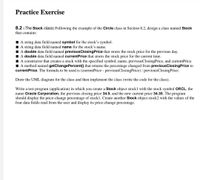 Practice Exercise
8.2 (The Stock class) Following the example of the Circle class in Section 8.2, design a class named Stock
that contains:
I A string data field named symbol for the stock's symbol.
I A string data field named name for the stock's name.
I A double data field named previousClosingPrice that stores the stock price for the previous day.
I A double data field named currentPrice that stores the stock price for the current time.
A constructor that creates a stock with the specified symbol, name, previousClosingPrice, and currentPrice.
I A method named getChangePercent() that returns the percentage changed from previousClosingPrice to
currentPrice. The formula to be used is (currentPrice - previousClosingPrice) / previousClosingPrice.
Draw the UML diagram for the class and then implement the class (write the code for the class).
Write a test program (application) in which you create a Stock object stock1 with the stock symbol ORCL, the
name Oracle Corporation, the previous closing price 34.5, and the new current price 34.35. The program
should display the price-change percentage of stockl. Create another Stock object stock2 with the values of the
four data fields read from the user and display its price-change percentage.
