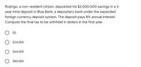 Rodrigo, a non-resident citizen, deposited his $2,000,000 savings in a 2-
year time deposit in Blue Bank, a depositary bank under the expanded
foreign currency deposit system. The deposit pays 8% annual interest.
Compute the final tax to be withheld in dollars in the first year.
O $0
O $24,000
O $64,000
$80,000
