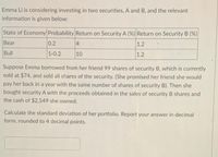 Emma Li is considering investing in two securities, A and B, and the relevant
information is given below:
State of Economy Probability Return on Security A (%) Return on Security B (%)
Bear
0.2
4
1.2
Bull
1-0.2
10
1.2
Suppose Emma borrowed from her friend 99 shares of security B, which is currently
sold at $74, and sold all shares of the security. (She promised her friend she would
pay her back in a year with the same number of shares of security B). Then she
bought security A with the proceeds obtained in the sales of security B shares and
the cash of $2,549 she owned.
Calculate the standard deviation of her portfolio. Report your answer in decimal
form, rounded to 4 decimal points.
