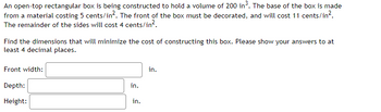 An open-top rectangular box is being constructed to hold a volume of 200 in³. The base of the box is made
from a material costing 5 cents/in². The front of the box must be decorated, and will cost 11 cents/in².
The remainder of the sides will cost 4 cents/in².
Find the dimensions that will minimize the cost of constructing this box. Please show your answers to at
least 4 decimal places.
Front width:
Depth:
Height:
in.
in.
in.