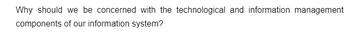 Why should we be concerned with the technological and information management
components of our information system?