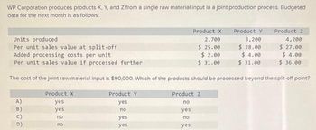 WP Corporation produces products X, Y, and Z from a single raw material input in a joint production process. Budgeted
data for the next month is as follows:
A)
B)
Product X
yes
yes
no
no
Units produced
Per unit sales value at split-off
Added processing costs per unit
Per unit sales value if processed further
The cost of the joint raw material input is $90,000. Which of the products should be processed beyond the split-off point?
Product Y
yes
no
yes
yes
Product X
2,700
$ 25.00
$ 2.00
$31.00
Product Z
no
yes
no
yes
Product Y
3,200
$ 28.00
$ 4.00
$31.00
Product Z
4,200
$ 27.00
$4.00
$36.00