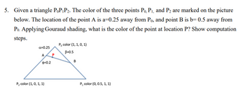 5. Given a triangle PoP₁P₂. The color of the three points P₁, P₁, and P₂ are marked on the picture
below. The location of the point A is a=0.25 away from Po, and point B is b=0.5 away from
Po. Applying Gouraud shading, what is the color of the point at location P? Show computation
steps.
a=0.25
A
$=0.2
P₂ color (1, 0, 1, 1)
P
P, color (1, 1, 0, 1)
B=0.5
B
P₁ color (0, 0.5, 1, 1)