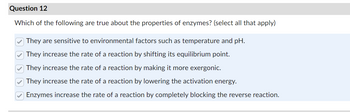 Question 12
Which of the following are true about the properties of enzymes? (select all that apply)
They are sensitive to environmental factors such as temperature and pH.
They increase the rate of a reaction by shifting its equilibrium point.
They increase the rate of a reaction by making it more exergonic.
They increase the rate of a reaction by lowering the activation energy.
Enzymes increase the rate of a reaction by completely blocking the reverse reaction.