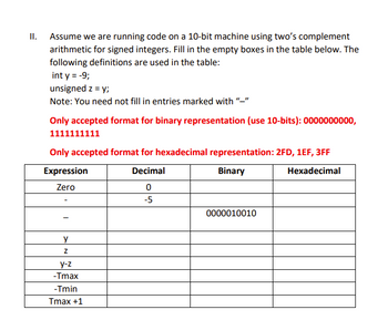 II. Assume we are running code on a 10-bit machine using two's complement
arithmetic for signed integers. Fill in the empty boxes in the table below. The
following definitions are used in the table:
int y = -9;
unsigned z = y;
Note: You need not fill in entries marked with
Only accepted format for binary representation (use 10-bits): 0000000000,
1111111111
Only accepted format for hexadecimal representation: 2FD, 1EF, 3FF
Expression
Decimal
Binary
Hexadecimal
Zero
0
-5
y
Z
y-z
-Tmax
-Tmin
Tmax +1
0000010010