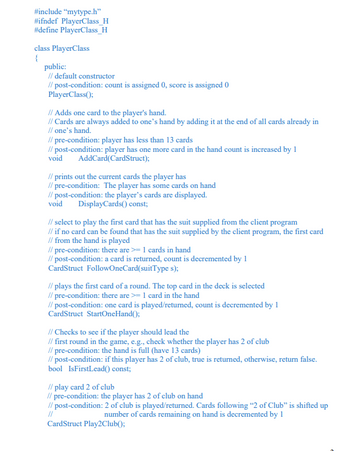 #include "mytype.h"
#ifndef PlayerClass_H
#define PlayerClass_H
class PlayerClass
{
public:
// default constructor
// post-condition: count is assigned 0, score is assigned 0
PlayerClass();
// Adds one card to the player's hand.
// Cards are always added to one's hand by adding it at the end of all cards already in
// one's hand.
// pre-condition: player has less than 13 cards
// post-condition: player has one more card in the hand count is increased by 1
void AddCard(CardStruct);
// prints out the current cards the player has
// pre-condition: The player has some cards on hand
// post-condition: the player's cards are displayed.
Display Cards() const;
void
// select to play the first card that has the suit supplied from the client program
// if no card can be found that has the suit supplied by the client program, the first card
// from the hand is played
// pre-condition: there are >= 1 cards in hand
// post-condition: a card is returned, count is decremented by 1
CardStruct FollowOneCard(suitType s);
// plays the first card of a round. The top card in the deck is selected
//pre-condition: there are >= 1 card in the hand
// post-condition: one card is played/returned, count is decremented by 1
CardStruct StartOneHand();
// Checks to see if the player should lead the
// first round in the game, e.g., check whether the player has 2 of club
//pre-condition: the hand is full (have 13 cards)
// post-condition: if this player has 2 of club, true is returned, otherwise, return false.
bool IsFirstLead() const;
// play card 2 of club
//pre-condition: the player has 2 of club on hand
// post-condition: 2 of club is played/returned. Cards following "2 of Club" is shifted up
number of cards remaining on hand is decremented by 1
//
CardStruct Play2Club();