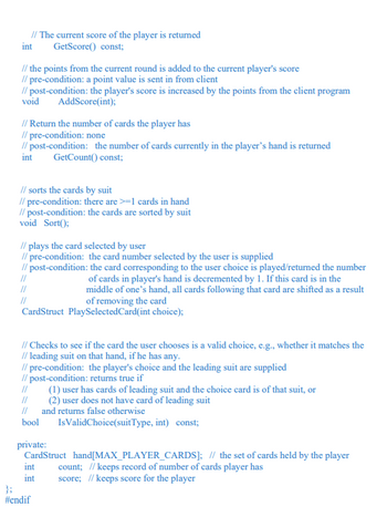 // The current score of the player is returned
GetScore() const;
int
// the points from the current round is added to the current player's score
// pre-condition: a point value is sent in from client
// post-condition: the player's score is increased by the points from the client program
void AddScore(int);
// Return the number of cards the player has
//pre-condition: none
//post-condition: the number of cards currently in the player's hand is returned
GetCount() const;
int
// sorts the cards by suit
// pre-condition: there are >=1 cards in hand
//post-condition: the cards are sorted by suit
void Sort();
// plays the card selected by user
// pre-condition: the card number selected by the user is supplied
// post-condition: the card corresponding to the user choice is played/returned the number
//
//
CardStruct PlaySelected Card (int choice);
// Checks to see if the card the user chooses is a valid choice, e.g., whether it matches the
// leading suit on that hand, if he has any.
// pre-condition: the player's choice and the leading suit are supplied
//post-condition: returns true if
of cards in player's hand is decremented by 1. If this card is in the
middle of one's hand, all cards following that card are shifted as a result
of removing the card
private:
//
//
// and returns false otherwise
bool
int
int
(1) user has cards of leading suit and the choice card is of that suit, or
(2) user does not have card of leading suit
CardStruct
#endif
IsValidChoice (suitType, int) const;
hand[MAX_PLAYER_CARDS]; // the set of cards held by the player
count; // keeps record of number of cards player has
score; //keeps score for the player