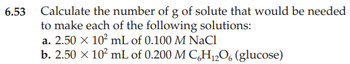 6.53 Calculate the number of g of solute that would be needed
to make each of the following solutions:
a. 2.50 × 10² mL of 0.100 M NaCl
b. 2.50 × 10² mL of 0.200 M C6H12O6 (glucose)