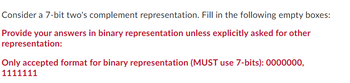 **Consider a 7-bit two's complement representation. Fill in the following empty boxes:**

*Provide your answers in binary representation unless explicitly asked for other representation:*

**Only accepted format for binary representation (MUST use 7-bits): 0000000, 1111111**