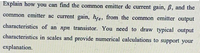 Explain how you can find the common emitter de current gain, B, and the
common emitter ac current gain, hre, from the common emitter output
characteristics of an npn transistor. You need to draw typical output
characteristics in scales and provide numerical calculations to support your
explanation.
