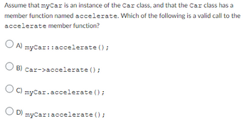 Assume that myCar is an instance of the Car class, and that the Car class has a
member function named accelerate. Which of the following is a valid call to the
accelerate member function?
OA) myCar::accelerate();
B) Car->accelerate();
OC) myCar.accelerate();
OD) myCar: accelerate();