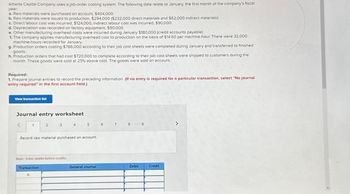 Alberta Capital Company uses a job-order costing system. The following data relate to January, the first month of the company's fiscal
year
a. Raw materials were purchased on account, $404,000
b. Raw materials were issued to production, $294,000 ($232.000 direct materials and $62,000 indirect materials)
c. Direct labour cost was incurred $124,000, indirect labour cost was incurred. $90.000
d. Depreciation was recorded on factory equipment. $90,000
e. Other manufacturing overheed costs were incurred during January $180,000 (credit accounts payable)
t. The company applies manufacturing overhead cost to production on the basis of $14 60 per machine-hour There were 32.000
machine-hours recorded for January
9 Production orders costing $786,000 according to their job cost sheets were completed during January and transferred to finished
goods.
h. Production orders that had cost $720,000 10 complete according to their job cost sheets were shipped to customers during the
month. These goods were sold at 25% above cost The goods were sold on account
Required:
1. Prepare journal entries to record the preceding information of no entry is required for a particular transaction, select "No journal
entry required in the first account field.)
Journal entry worksheet
<
2
3
5
Record raw material purchased on account
Notts before credits
Transaction
General Journal
0
36
Debid
Credit
>