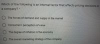 Which of the following is an internal factor that affects pricing decisions in
a company? *
) The forces of demand and supply in the market
Consumers' perception of value
The degree of inflation in the economy
The overall marketing strategy of the company
