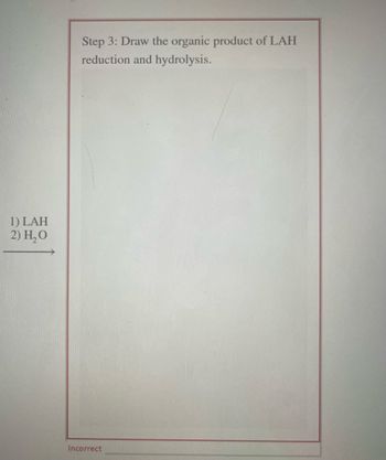 1) LAH
2) H₂O
Step 3: Draw the organic product of LAH
reduction and hydrolysis.
Incorrect