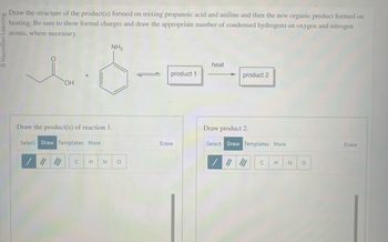 Macmillan Learning
Draw the structure of the product(s) formed on mixing propanoic acid and aniline and then the new organic product formed on
heating. Be sure to show formal charges and draw the appropriate number of condensed hydrogens on oxygen and nitrogen
atoms, where necessary.
NH₂
1.6
OH
Draw the product(s) of reaction 1.
Select Draw Templates More
C
H N O
product 1
Erase
heat
product 2
Draw product 2.
Select Draw Templates More
C
H N O
Erase