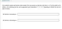 < Question 22 of 22 >
(Use symbolic notation and fractions where needed. Give your answers as intervals in the form (*, *). Use the symbol ∞ for
infinity, U for combining intervals, and an appropriate type of parenthesis "(",")", "[","]" depending on whether the interval is
open or closed.)
the function is increasing on
the function is decreasing on
