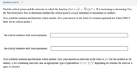 Question 22 of 22 >
Find the critical points and the intervals on which the function f(x) = (x³ – 4 x) e* + 15 is increasing or decreasing. Use
the First Derivative Test to determine whether the critical point is a local minimum or maximum (or neither).
(Use symbolic notation and fractions where needed. Give your answer in the form of a comma separated list. Enter DNE if
there are no critical points.)
the critical numbers with local minimum:
the critical numbers with local maximum:
(Use symbolic notation and fractions where needed. Give your answers as intervals in the form (*, *). Use the symbol co for
infinity, U for combining intervals, and an appropriate type of parenthesis "(",")", "[","]" depending on whether the interval is
open or closed.)
