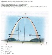 Application: Below is an object similar to the "arch" in St. Louis.
1) Convert each end point of the arch into a location.
2) Then convert the top of the arch into a location.
3) Use the 3 locations and your calculator to convert the arch into a mathematical formula.
ov
yA
630 ft
630 ft
O y = 3x2 - 485x + 20
y= -x2 + 315x
y = -0.006x2 + 4x
y (x-315)2 + 630
