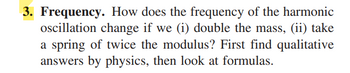 3. Frequency. How does the frequency of the harmonic
oscillation change if we (i) double the mass, (ii) take
a spring of twice the modulus? First find qualitative
answers by physics, then look at formulas.