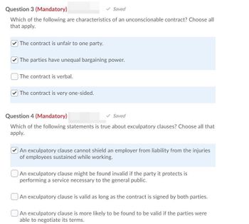 Question 3 (Mandatory)
Saved
Which of the following are characteristics of an unconscionable contract? Choose all
that apply.
The contract is unfair to one party.
The parties have unequal bargaining power.
The contract is verbal.
The contract is very one-sided.
Question 4 (Mandatory)
Saved
Which of the following statements is true about exculpatory clauses? Choose all that
apply.
An exculpatory clause cannot shield an employer from liability from the injuries
of employees sustained while working.
An exculpatory clause might be found invalid if the party it protects is
performing a service necessary to the general public.
An exculpatory clause is valid as long as the contract is signed by both parties.
An exculpatory clause is more likely to be found to be valid if the parties were
able to negotiate its terms.