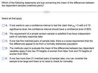 Which of the following statements are true concerning the mean of the differences between
two dependent samples (matched pairs)?
...
Select all that apply.
A. If one wants to use a confidence interval to test the claim that H >0 with a 0.10
significance level, the confidence interval should have a confidence level of 80%.
B. The requirement of a simple random sample is satisfied if we have independent
pairs of voluntary response data.
C. If one has five matched pairs of sample data, there is a loose requirement that the
five differences appear to be from a normally distributed population.
D. The methods used to evaluate the mean of the differences between two dependent
variables apply if one has 75 heights of women from New York and 75 heights of
women from Ohio.
E. If one has more than 21 matched pairs of sample data, one can consider the
sample to be large and there is no need to check for normality.
