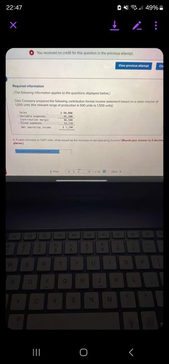 22:47
You received no credit for this question in the previous attempt.
i
49%
View previous attempt
Ch
Required information
[The following information applies to the questions displayed below.]
Oslo Company prepared the following contribution format income statement based on a sales volume of
1,000 units (the relevant range of production is 500 units to 1,500 units):
Sales
Variable expenses
Contribution margin
Fixed expenses
Net operating income
$ 90,000
49,500
40,500
33,210
$ 7,290
4. If sales increase to 1,001 units, what would be the increase in net operating income? (Round your answer to 2 decima
places.)
Increase in net operating incoma
L
a
%
4
< Prev
15
of 15
Next >
4
W
E
R
T
Y
U
27
S
D
F
G
H
K
L
=
C
V
B
N
M
O
<
୮
P
Pa