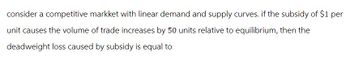 consider a competitive markket with linear demand and supply curves. if the subsidy of $1 per
unit causes the volume of trade increases by 50 units relative to equilibrium, then the
deadweight loss caused by subsidy is equal to